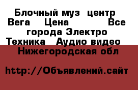 Блочный муз. центр “Вега“ › Цена ­ 8 999 - Все города Электро-Техника » Аудио-видео   . Нижегородская обл.